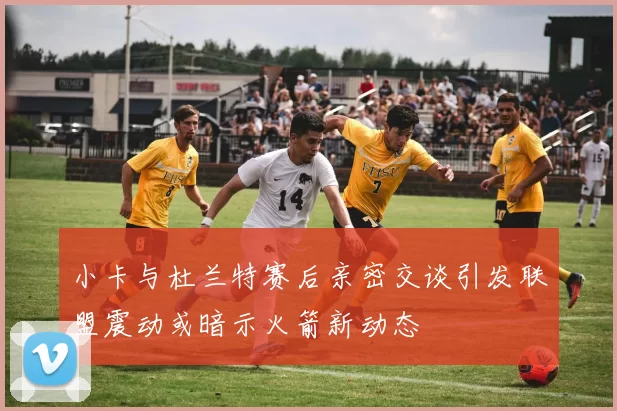 小卡与杜兰特赛后亲密交谈引发联盟震动或暗示火箭新动态