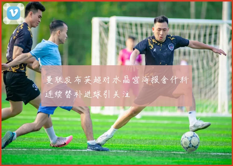 曼联发布英超对水晶宫海报舍什科连续替补进球引关注