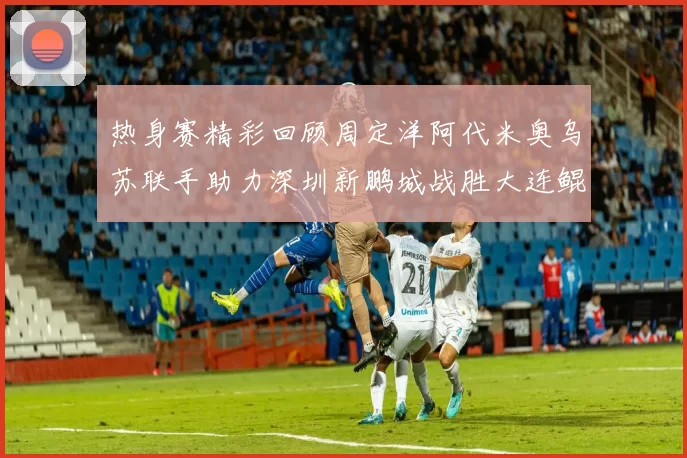 热身赛精彩回顾周定洋阿代米奥乌苏联手助力深圳新鹏城战胜大连鲲城