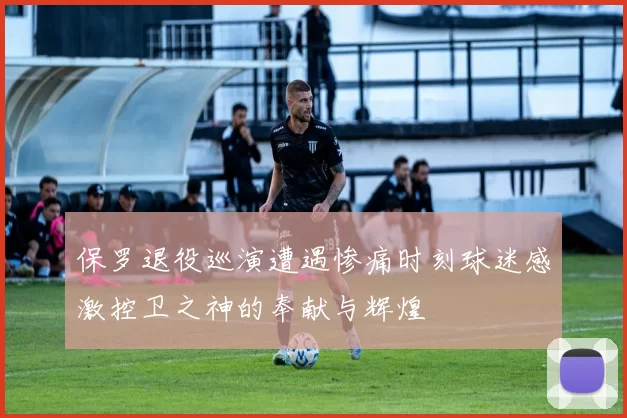 保罗退役巡演遭遇惨痛时刻球迷感激控卫之神的奉献与辉煌