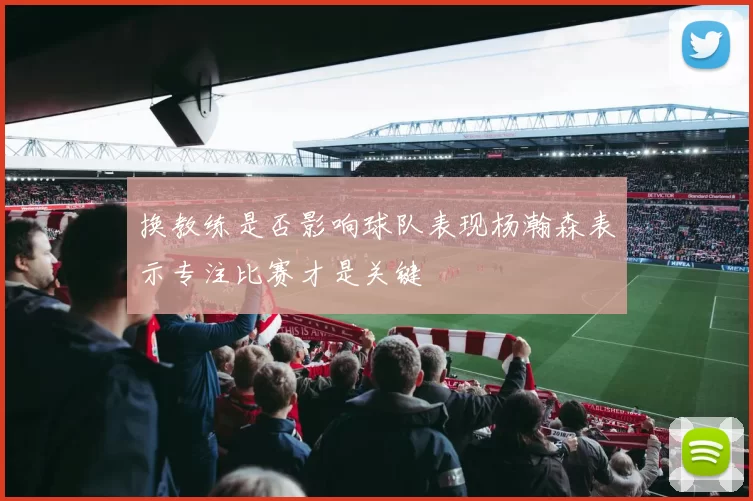 换教练是否影响球队表现杨瀚森表示专注比赛才是关键