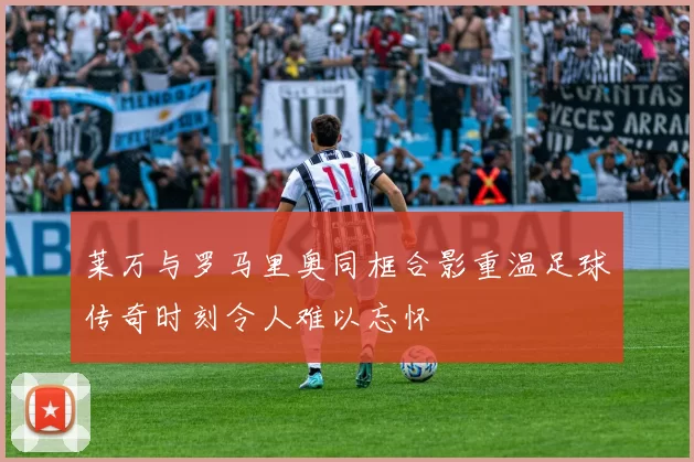 莱万与罗马里奥同框合影重温足球传奇时刻令人难以忘怀