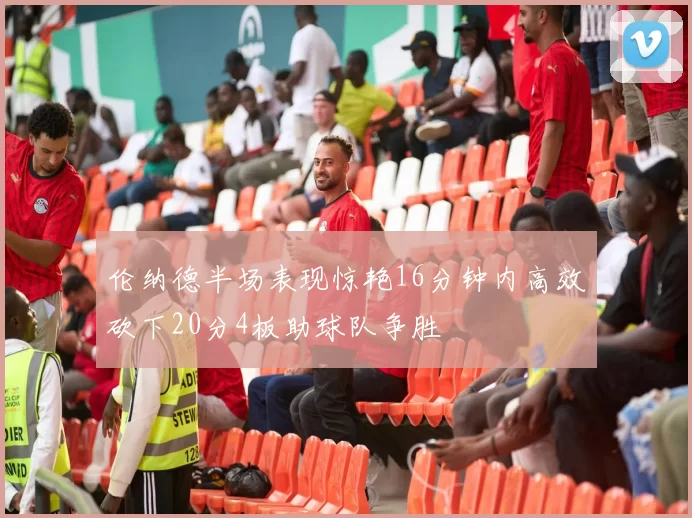 伦纳德半场表现惊艳16分钟内高效砍下20分4板助球队争胜