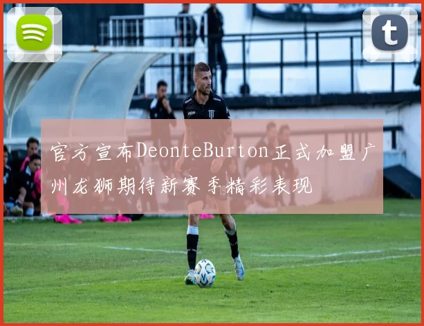 官方宣布DeonteBurton正式加盟广州龙狮期待新赛季精彩表现