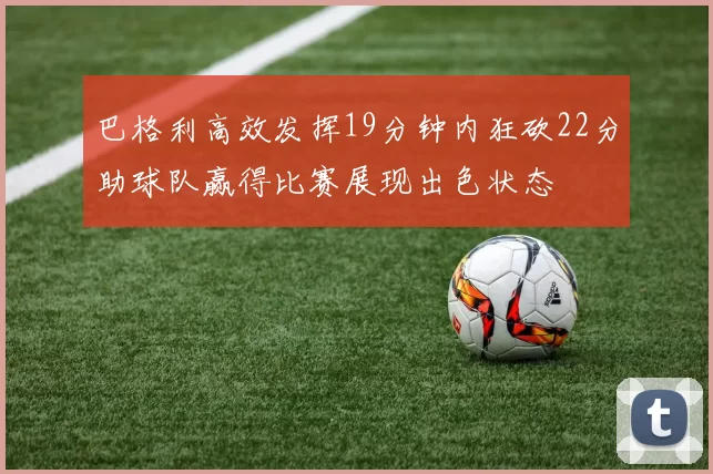 巴格利高效发挥19分钟内狂砍22分助球队赢得比赛展现出色状态