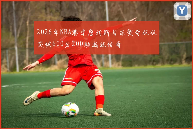 2026年NBA赛季詹姆斯与东契奇双双突破600分200助成就传奇