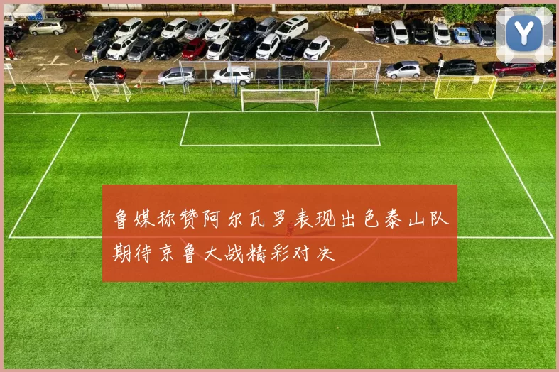 鲁媒称赞阿尔瓦罗表现出色泰山队期待京鲁大战精彩对决