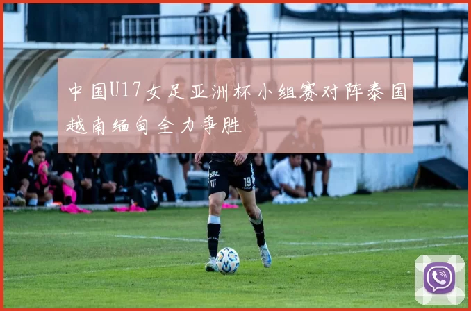 中国U17女足亚洲杯小组赛对阵泰国越南缅甸全力争胜