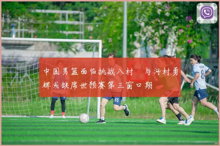 中国男篮面临挑战八村塁与河村勇辉或缺席世预赛第三窗口期