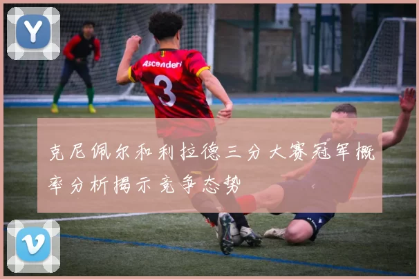 克尼佩尔和利拉德三分大赛冠军概率分析揭示竞争态势