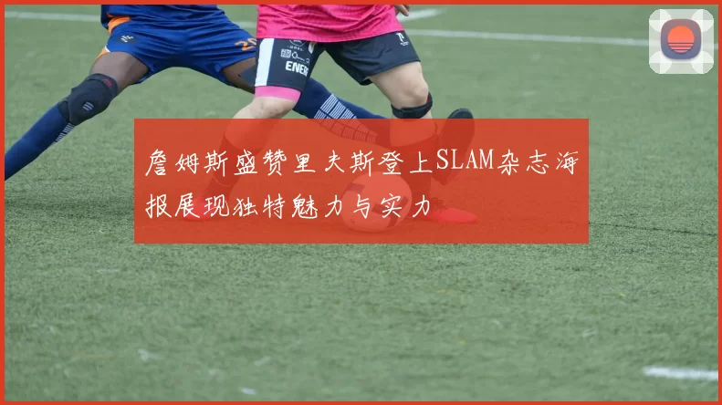 詹姆斯盛赞里夫斯登上SLAM杂志海报展现独特魅力与实力
