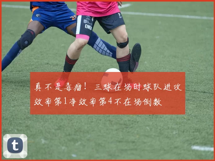真不是毒瘤！三球在场时球队进攻效率第1净效率第4不在场倒数