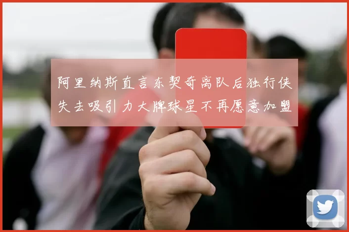 阿里纳斯直言东契奇离队后独行侠失去吸引力大牌球星不再愿意加盟
