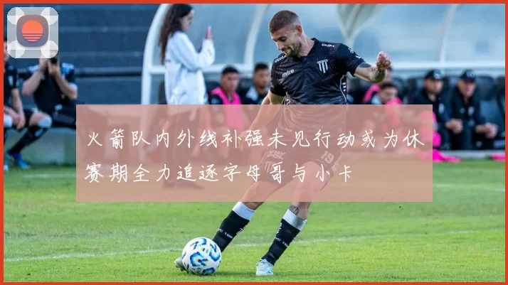 火箭队内外线补强未见行动或为休赛期全力追逐字母哥与小卡