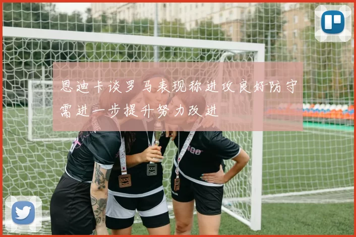 恩迪卡谈罗马表现称进攻良好防守需进一步提升努力改进