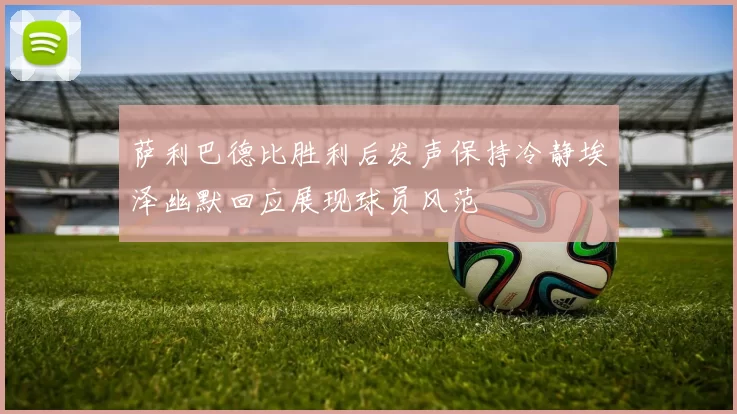 萨利巴德比胜利后发声保持冷静埃泽幽默回应展现球员风范