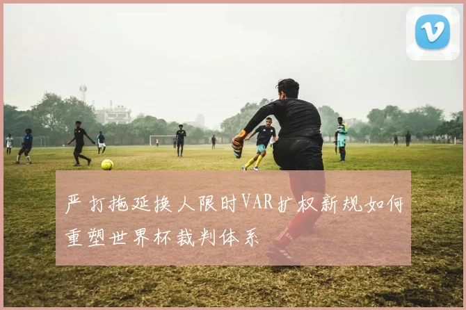 严打拖延换人限时VAR扩权新规如何重塑世界杯裁判体系