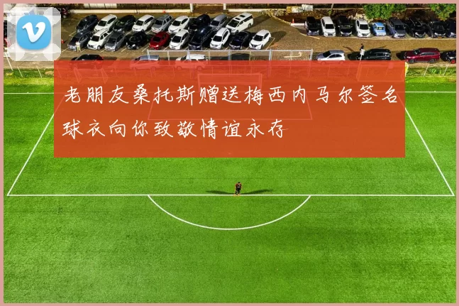 老朋友桑托斯赠送梅西内马尔签名球衣向你致敬情谊永存