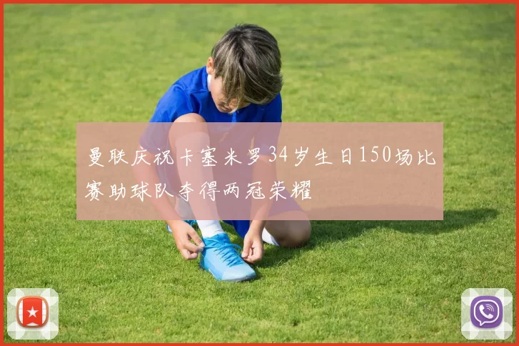曼联庆祝卡塞米罗34岁生日150场比赛助球队夺得两冠荣耀