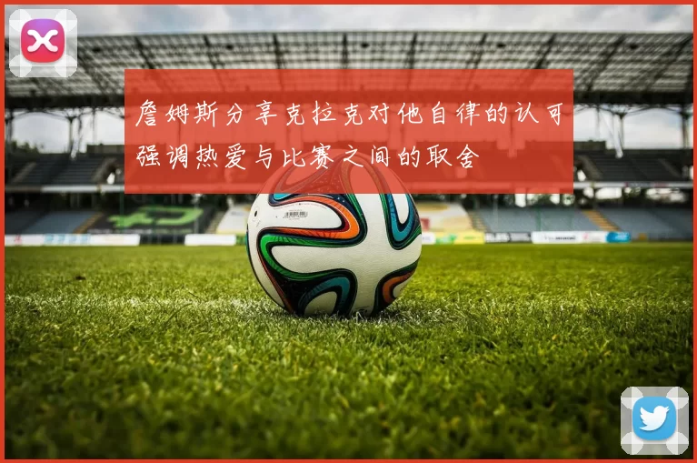 詹姆斯分享克拉克对他自律的认可强调热爱与比赛之间的取舍