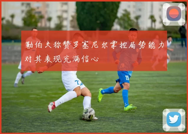 勒伯夫称赞罗塞尼尔掌控局势能力对其表现充满信心