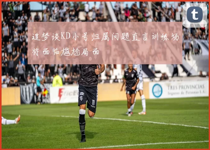 追梦谈KD小号归属问题直言训练场将面临尴尬局面