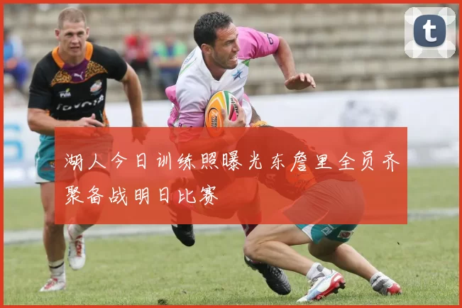 湖人今日训练照曝光东詹里全员齐聚备战明日比赛
